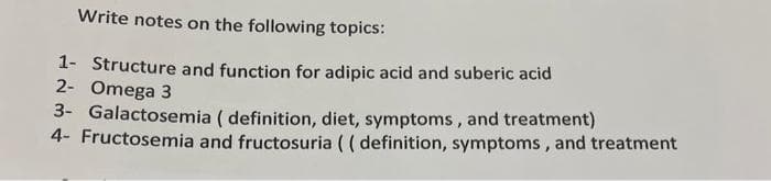 Write notes on the following topics:
1- Structure and function for adipic acid and suberic acid
2- Omega 3
3- Galactosemia (definition, diet, symptoms, and treatment)
4- Fructosemia and fructosuria (( definition, symptoms, and treatment