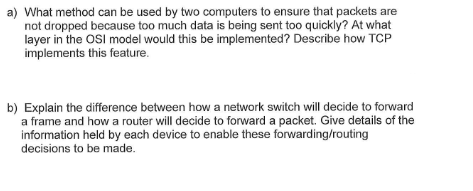 a) What method can be used by two computers to ensure that packets are
not dropped because too much data is being sent too quickly? At what
layer in the OSI model would this be implemented? Describe how TCP
implements this feature.
b) Explain the difference between how a network switch will decide to forward
a frame and how a router will decide to forward a packet. Give details of the
information held by each device to enable these forwarding/routing
decisions to be made.