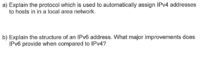 a) Explain the protocol which is used to automatically assign IPv4 addresses
to hosts in in a local area network.
b) Explain the structure of an IPv6 address. What major improvements does
IPv6 provide when compared to IPv4?