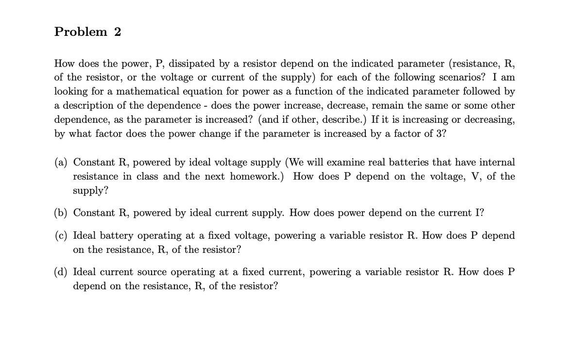 Problem 2
How does the power, P, dissipated by a resistor depend on the indicated parameter (resistance, R,
of the resistor, or the voltage or current of the supply) for each of the following scenarios? I am
looking for a mathematical equation for power as a function of the indicated parameter followed by
a description of the dependence - does the power increase, decrease, remain the same or some other
dependence, as the parameter is increased? (and if other, describe.) If it is increasing or decreasing,
by what factor does the power change if the parameter is increased by a factor of 3?
(a) Constant R, powered by ideal voltage supply (We will examine real batteries that have internal
resistance in class and the next homework.) How does P depend on the voltage, V, of the
supply?
(b) Constant R, powered by ideal current supply. How does power depend on the current I?
(c) Ideal battery operating at a fixed voltage, powering a variable resistor R. How does P depend
on the resistance, R, of the resistor?
(d) Ideal current source operating at a fixed current, powering a variable resistor R. How does P
depend on the resistance, R, of the resistor?