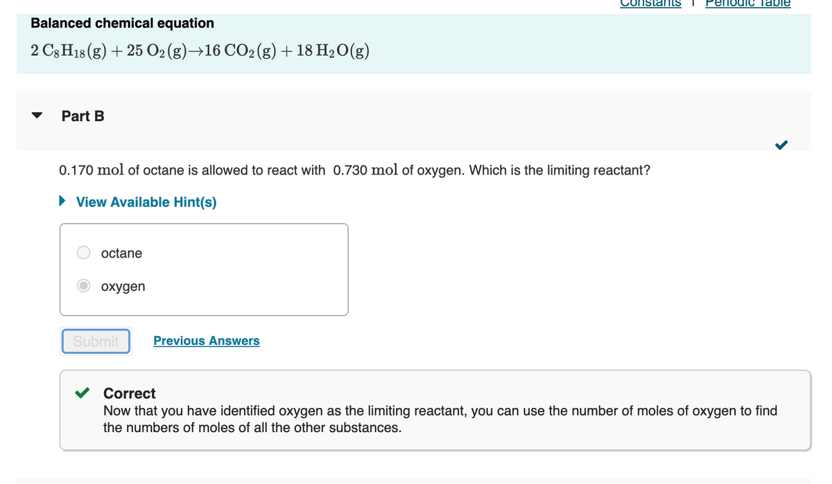 Constats
eriodic таple
Balanced chemical equation
2 C3 H18 (g) + 25 02 (g)→16 CO2 (g)+ 18 H2O(g)
Part B
0.170 mol of octane is allowed to react with 0.730 mol of oxygen. Which is the limiting reactant?
• View Available Hint(s)
octane
охудen
Submit
Previous Answers
Correct
Now that you have identified oxygen as the limiting reactant, you can use the number of moles of oxygen to find
the numbers of moles of all the other substances.
