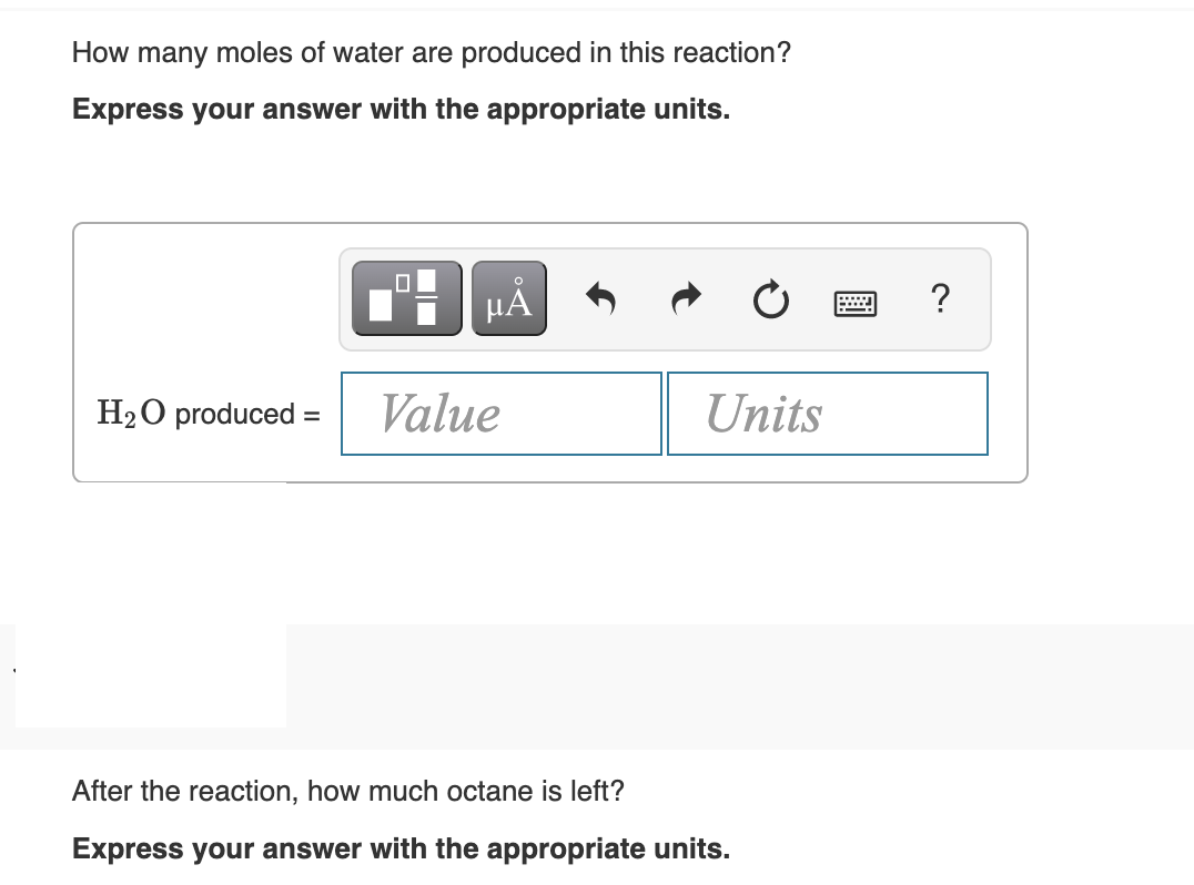 How many moles of water are produced in this reaction?
Express your answer with the appropriate units.
HÀ
?
......
H2O produced =
Value
Units
After the reaction, how much octane is left?
Express your answer with the appropriate units.
