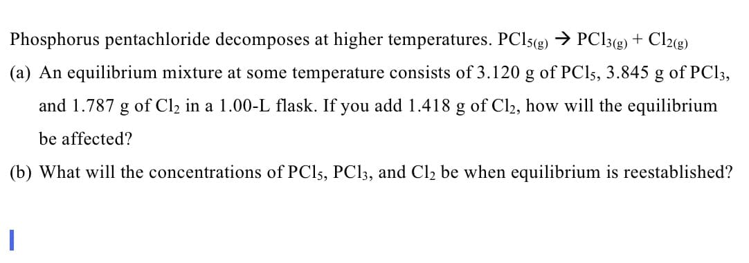 Phosphorus pentachloride decomposes at higher temperatures. PC15(g) → PC13(g) + Cl2(g)
(a) An equilibrium mixture at some temperature consists of 3.120 g of PC15, 3.845 g of PC13,
and 1.787 g of Cl₂ in a 1.00-L flask. If you add 1.418 g of Cl₂, how will the equilibrium
be affected?
(b) What will the concentrations of PC15, PC13, and Cl₂ be when equilibrium is reestablished?
I