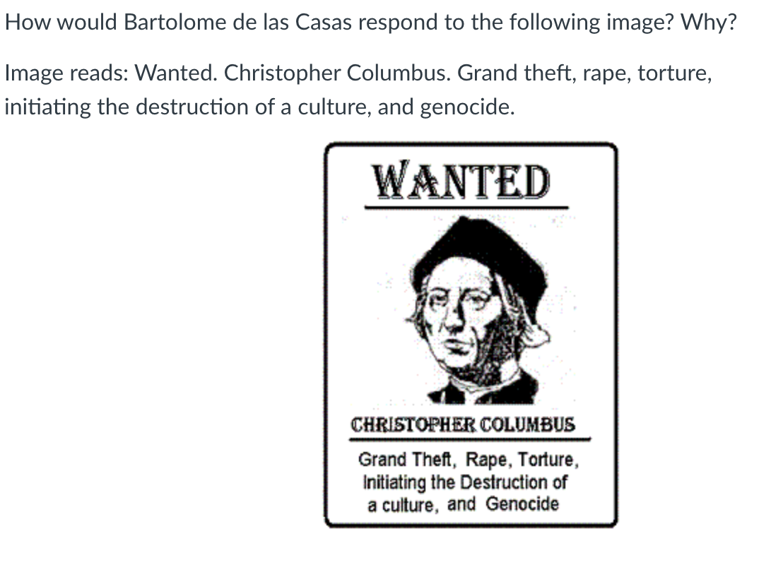 How would Bartolome de las Casas respond to the following image? Why?
Image reads: Wanted. Christopher Columbus. Grand theft, rape, torture,
initiating the destruction of a culture, and genocide.
WANTED
CHRISTOPHER COLUMBUS
Grand Theft, Rape, Torture,
Initiating the Destruction of
a culture, and Genocide
