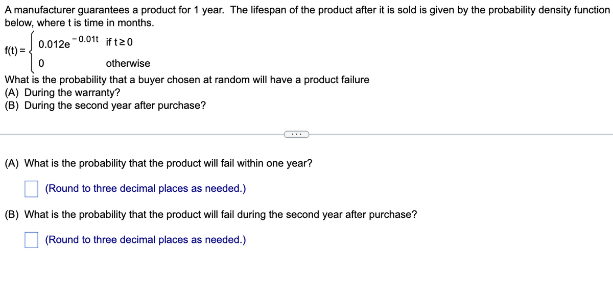 A manufacturer guarantees a product for 1 year. The lifespan of the product after it is sold is given by the probability density function
below, wheret is time in months.
- 0.01t if tz0
0.012e
f(t) =
otherwise
What is the probability that a buyer chosen at random will have a product failure
(A) During the warranty?
(B) During the second year after purchase?
...
(A) What is the probability that the product will fail within one year?
(Round to three decimal places as needed.)
(B) What is the probability that the product will fail during the second year after purchase?
(Round to three decimal places as needed.)
