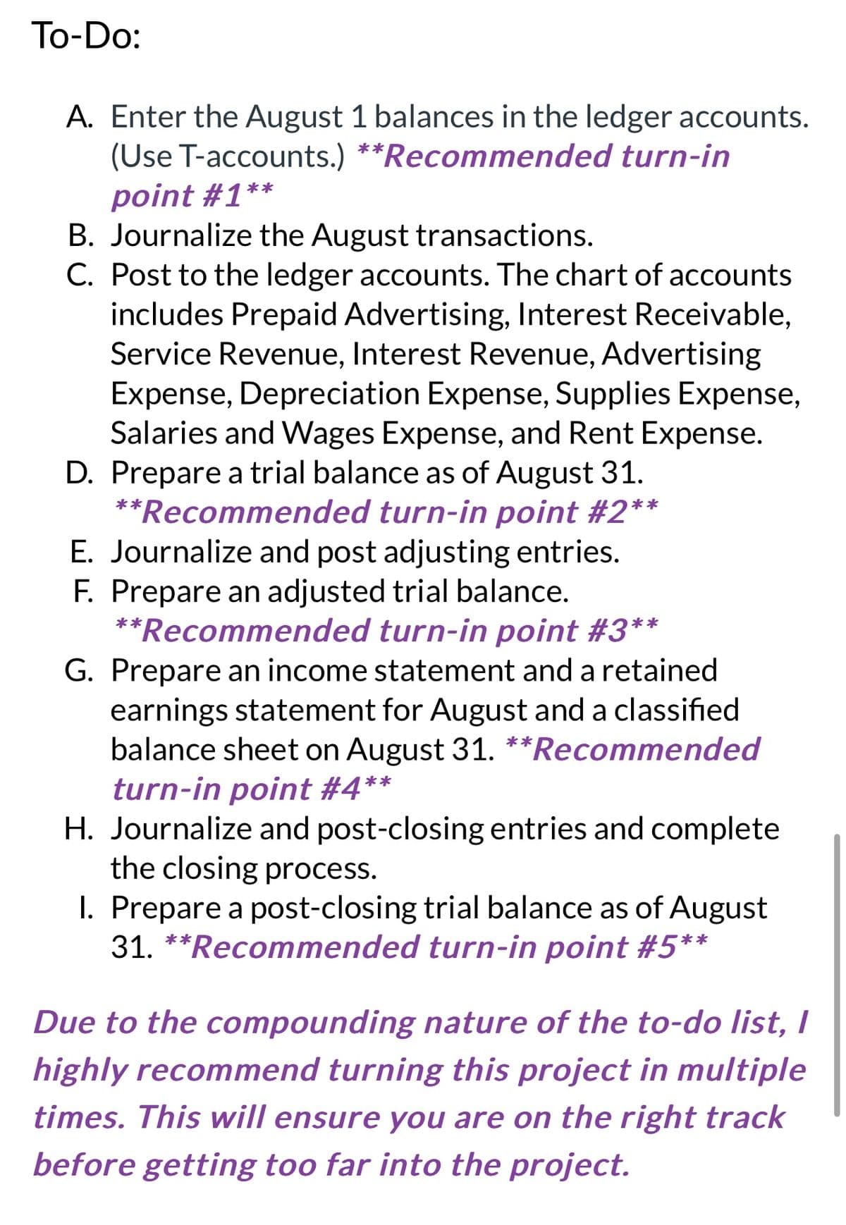 To-Do:
A. Enter the August 1 balances in the ledger accounts.
(Use T-accounts.) **Recommended turn-in
point #1**
B. Journalize the August transactions.
C. Post to the ledger accounts. The chart of accounts
includes Prepaid Advertising, Interest Receivable,
Service Revenue, Interest Revenue, Advertising
Expense, Depreciation Expense, Supplies Expense,
Salaries and Wages Expense, and Rent Expense.
D. Prepare a trial balance as of August 31.
**Recommended turn-in point #2**
E. Journalize and post adjusting entries.
F. Prepare an adjusted trial balance.
**Recommended turn-in point #3**
G. Prepare an income statement and a retained
earnings statement for August and a classified
balance sheet on August 31. **Recommended
turn-in point #4**
H. Journalize and post-closing entries and complete
the closing process.
I. Prepare a post-closing trial balance as of August
31. **Recommended turn-in point #5**
Due to the compounding nature of the to-do list, I
highly recommend turning this project in multiple
times. This will ensure you are on the right track
before getting too far into the project.