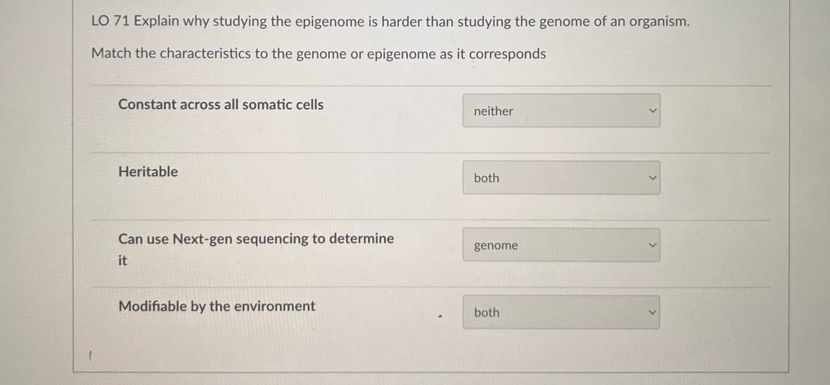 LO 71 Explain why studying the epigenome is harder than studying the genome of an organism.
Match the characteristics to the genome or epigenome as it corresponds
Constant across all somatic cells
Heritable
Can use Next-gen sequencing to determine
it
Modifiable by the environment
neither
both
genome
both