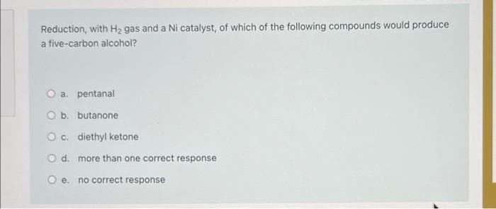 Reduction, with H₂ gas and a Ni catalyst, of which of the following compounds would produce
a five-carbon alcohol?
O a. pentanal
O b. butanone
O c. diethyl ketone
O d. more than one correct response
O e. no correct response