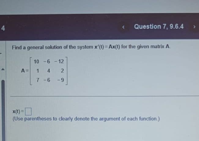 4
Find a general solution of the system x'(t)=Ax(t) for the given matrix A.
A =
10-6-12
4 2
-9
Question 7, 9.6.4
1
7-6
x(t)=
(Use parentheses to clearly denote the argument of each function.)