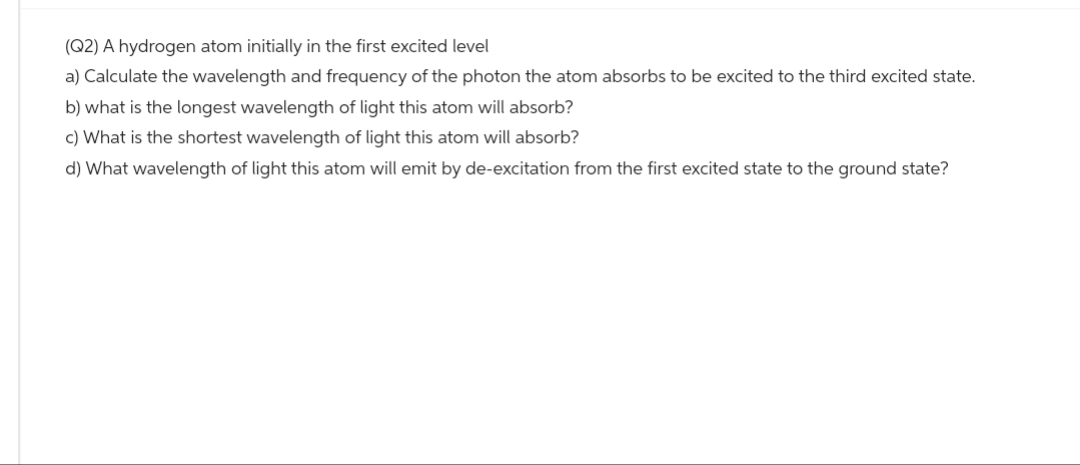 (Q2) A hydrogen atom initially in the first excited level
a) Calculate the wavelength and frequency of the photon the atom absorbs to be excited to the third excited state.
b) what is the longest wavelength of light this atom will absorb?
c) What is the shortest wavelength of light this atom will absorb?
d) What wavelength of light this atom will emit by de-excitation from the first excited state to the ground state?