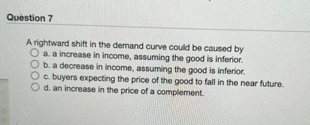 Question 7
A rightward shift in the demand curve could be caused by
a. a increase in income, assuming the good is inferior.
b. a decrease in income, assuming the good is inferior.
c. buyers expecting the price of the good to fall in the near future.
d. an increase in the price of a complement.