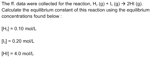 The ff. data were collected for the reaction, H₂ (g) + 12 (g) → 2HI (g).
Calculate the equilibrium constant of this reaction using the equilibrium
concentrations found below:
[H₂] = 0.10 mol/L
[1₂] = 0.20 mol/L
[HI] = 4.0 mol/L