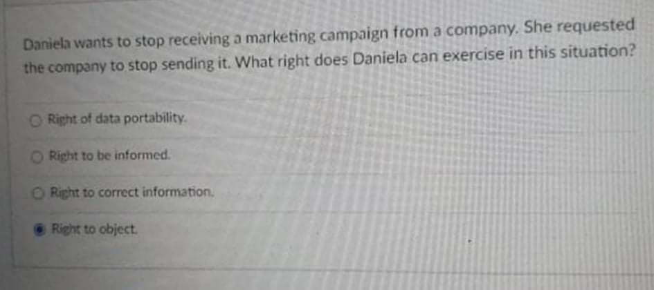 Daniela wants to stop receiving a marketing campaign from a company. She requested
the company to stop sending it. What right does Daniela can exercise in this situation?
O Right of data portability.
O Right to be informed.
ORight to correct information.
Right to object.
