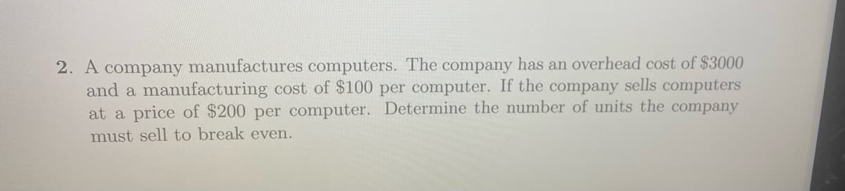 2. A company manufactures computers. The company has an overhead cost of $3000
and a manufacturing cost of $100 per computer. If the company sells computers
at a price of $200 per computer. Determine the number of units the company
must sell to break even.
