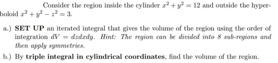 Consider the region inside the cylinder x2 + y² = 12 and outside the hyper-
boloid æ² + y² – 2² = 3.
a.) SET UP an iterated integral that gives the volume of the region using the order of
integration dV = dzdxdy. Hint: The region can be divided into 8 sub-regions and
then apply symmetries.
b.) By triple integral in cylindrical coordinates, find the volume of the region.
