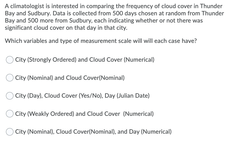 A climatologist is interested in comparing the frequency of cloud cover in Thunder
Bay and Sudbury. Data is collected from 500 days chosen at random from Thunder
Bay and 500 more from Sudbury, each indicating whether or not there was
significant cloud cover on that day in that city.
Which variables and type of measurement scale will will each case have?
City (Strongly Ordered) and Cloud Cover (Numerical)
City (Nominal) and Cloud Cover(Nominal)
City (Day), Cloud Cover (Yes/No), Day (Julian Date)
City (Weakly Ordered) and Cloud Cover (Numerical)
City (Nominal), Cloud Cover(Nominal), and Day (Numerical)
