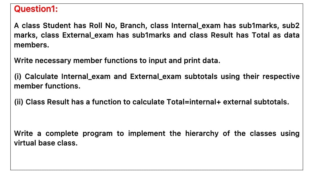 Question1:
A class Student has Roll No, Branch, class Internal_exam has sub1marks, sub2
marks, class External_exam has sub1marks and class Result has Total as data
members.
Write necessary member functions to input and print data.
(i) Calculate Internal_exam and External_exam subtotals using their respective
member functions.
(ii) Class Result has a function to calculate Total=internal+ external subtotals.
Write a complete program to implement the hierarchy of the classes using
virtual base class.
