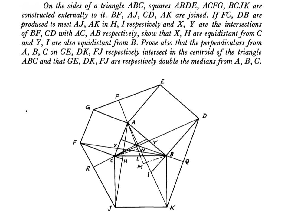 On the sides of a triangle ABC, squares ABDE, ACFG, BCJK are
constructed externally to it. BF, AJ, CD, AK are joined. If FC, DB are
produced to meet AJ, AK in H, I respectively and X, Y are the intersections
of BF, CD with AC, AB respectively, show that X, H are equidistant from C
and Y, I are also equidistant from B. Prove also that the perpendiculars from
A, B, C on GE, DK, FJ respectively intersect in the centroid of the triangle
ABC and that GE, DK, FJ are respectively double the medians from A, B, C.
G
F
R
M
J
K
