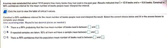 A survey was conducted that asked 1018 people how many books they had read in the past year. Results indicated that x = 12.8 books and s= 16.6 books. Construct a
90% confidence interval for the mean number of books people read. Interpret the interval.
Click the icon to view the table of critical l-values.
Construct a 90% confidence interval for the mean number of books poople road and interpret the result. Select the correct choice below and fill in the answer boxes to
complete your choice.
(Use ascending order. Round to two decimal places as needed)
A. There is a 90% probability that the true mean number of books read is between and
B. If repeated samples are taken, 90% of them will have a sample mean between and
OC. There is 90% confidence that the population mean number of books road is between and