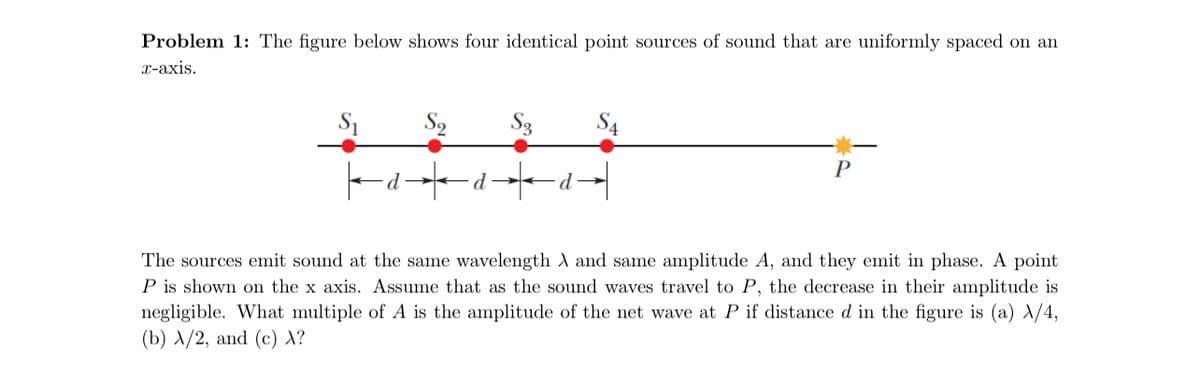 Problem 1: The figure below shows four identical point sources of sound that are uniformly spaced on an
x-axis.
Sq
d-
d
S3
d
S4
P
The sources emit sound at the same wavelength X and same amplitude A, and they emit in phase. A point
P is shown on the x axis. Assume that as the sound waves travel to P, the decrease in their amplitude is
negligible. What multiple of A is the amplitude of the net wave at P if distance d in the figure is (a) X/4,
(b) A/2, and (c) X?