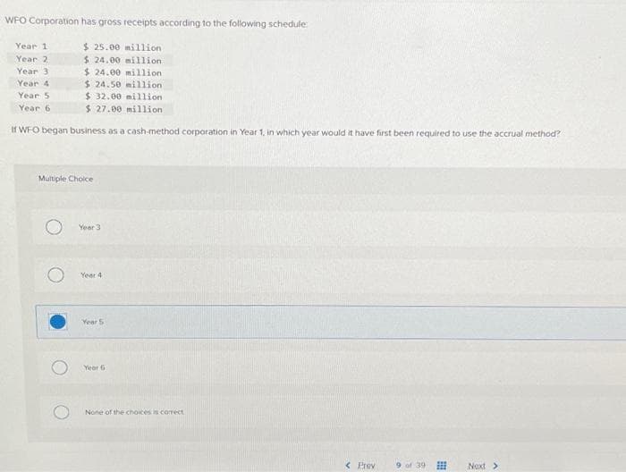 WFO Corporation has gross receipts according to the following schedule:
$25.00 million
$24.00 million
Year 1
Year 2
Year 3
$24.00 million
$24.50 million
$32.00 million.
$ 27.00 million
If WFO began business as a cash-method corporation in Year 1, in which year would it have first been required to use the accrual method?
Year 4
Year 5
Year 6
Multiple Choice
O
Year 3
Year 4
Year 5
Year 6
None of the choices is correct
< Prev
9 of 39 ⠀⠀
Next >