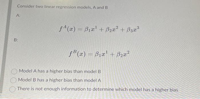 Consider two linear regression models, A and B
A:
B:
f(x) = B₁x¹ + B₂x² + 3x³
f(x) = 3₁x¹ + ₂x²
Model A has a higher bias than model B
Model B has a higher bias than model A
There is not enough information to determine which model has a higher bias