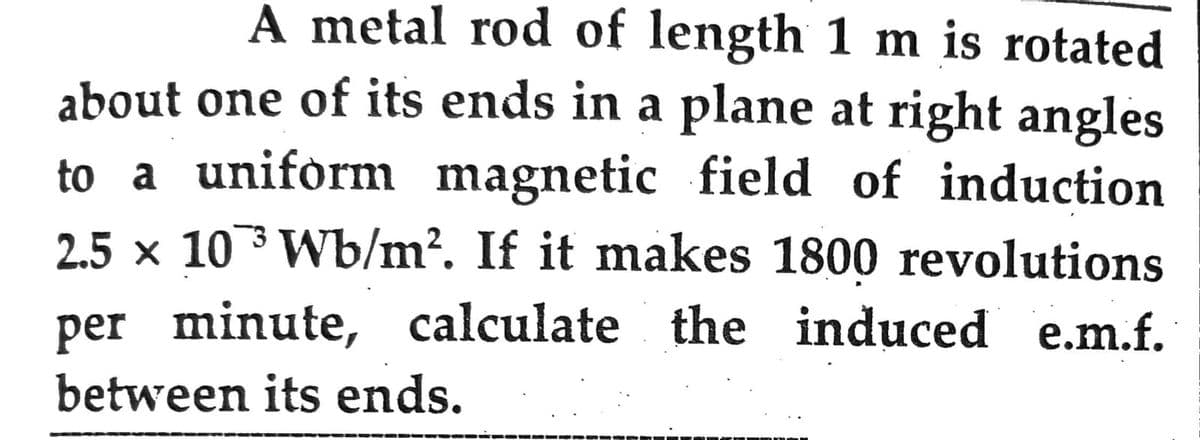 A metal rod of length 1 m is rotated
about one of its ends in a plane at right angles
to a uniform magnetic field of induction
2.5 × 103 Wb/m². If it makes 1800 revolutions
per minute, calculate the induced e.m.f.
between its ends.