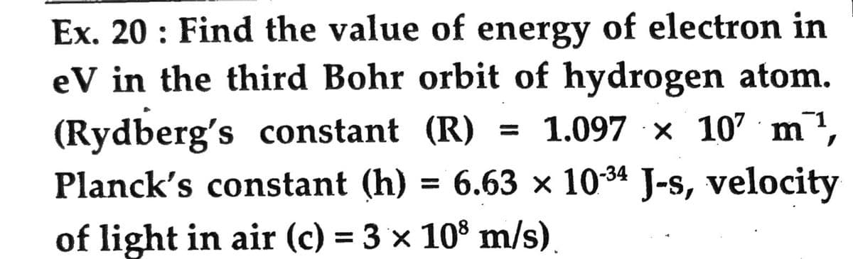 Ex. 20: Find the value of energy of electron in
eV in the third Bohr orbit of hydrogen atom.
(Rydberg's constant (R) = 1.097 × 107 m¹,
Planck's constant (h) = 6.63 × 10-34 J-s, velocity
of light in air (c) = 3 × 108 m/s).