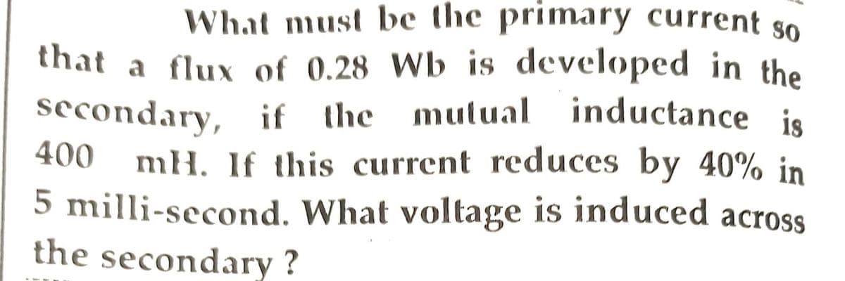 What must be the primary current so
that a flux of 0.28 Wb is developed in the
secondary, if the mutual inductance is
mH. If this current reduces by 40% in
5 milli-second. What voltage is induced across
the secondary ?
400