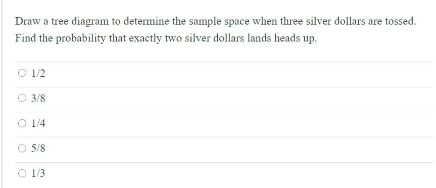 Draw a tree diagram to determine the sample space when three silver dollars are tossed.
Find the probability that exactly two silver dollars lands heads up.
O 1/2
O 3/8
O 1/4
5/8
O 1/3

