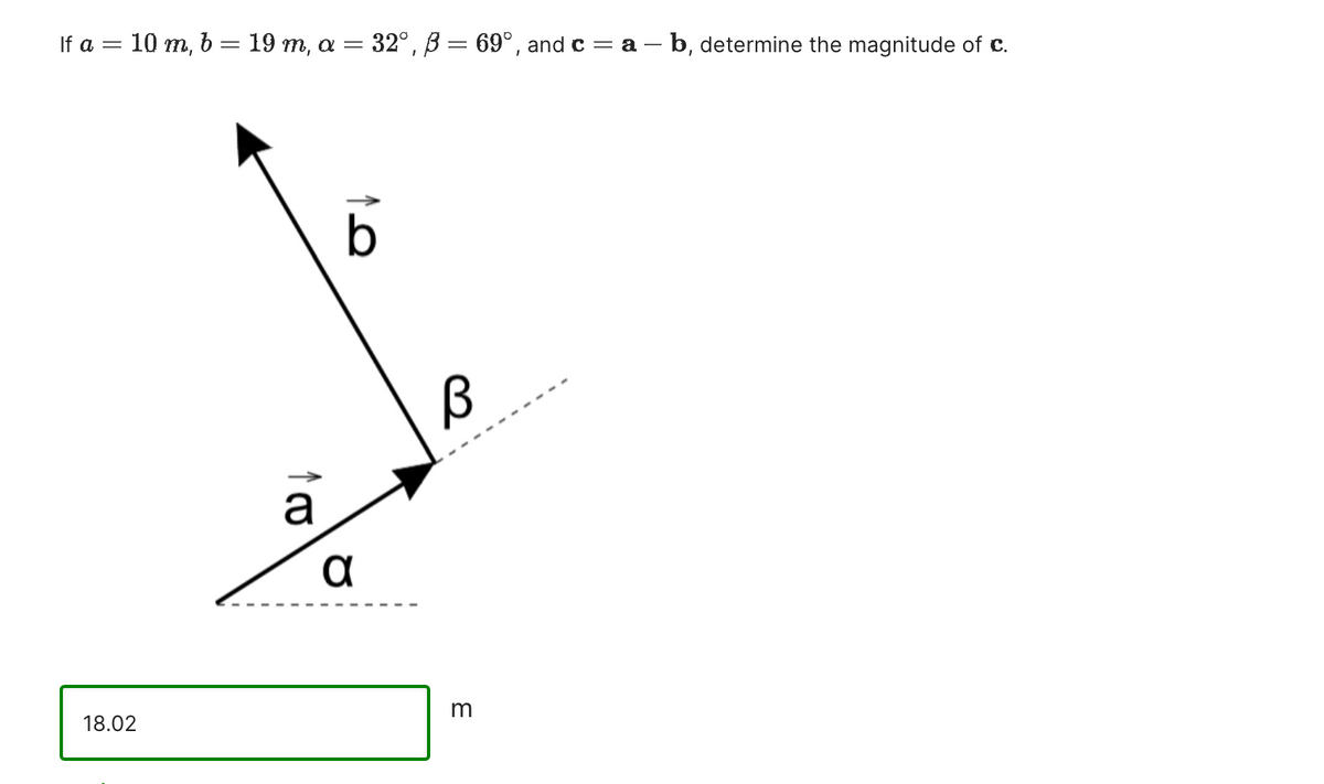 If a = 10 m, b = 19 m, a = 32°, 3 = 69°, and c = a - b, determine the magnitude of c.
18.0
a
b
α
B
3