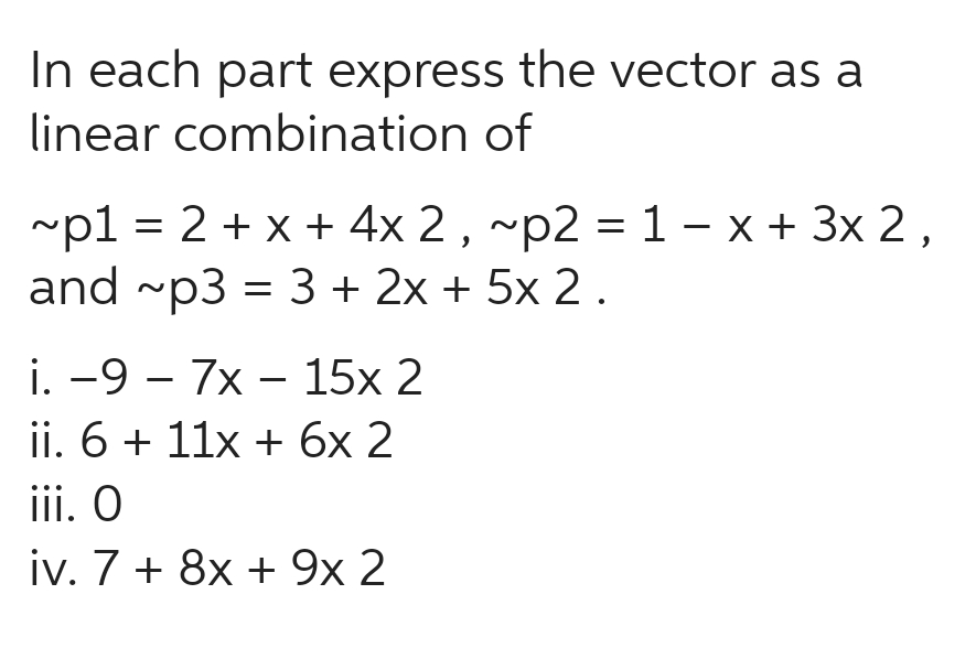 In each part express the vector as a
linear combination of
~p1 = 2 + x + 4x 2, ~p2 = 1 − x + 3x 2,
and ~p3 = 3 + 2x + 5x 2.
i. -97x15x 2
ii. 6 + 11x + 6x 2
iii. O
iv. 7 + 8x + 9x 2