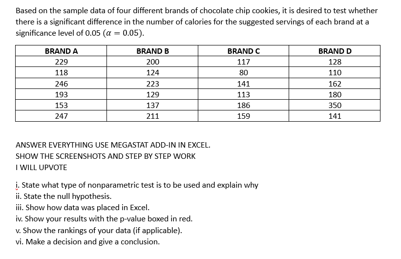 Based on the sample data of four different brands of chocolate chip cookies, it is desired to test whether
there is a significant difference in the number of calories for the suggested servings of each brand at a
significance level of 0.05 (α = 0.05).
BRAND A
229
118
246
193
153
247
BRAND B
200
124
223
129
137
211
ANSWER EVERYTHING USE MEGASTAT ADD-IN IN EXCEL.
SHOW THE SCREENSHOTS AND STEP BY STEP WORK
I WILL UPVOTE
BRAND C
117
80
141
113
186
159
į. State what type of nonparametric test is to be used and explain why
ii. State the null hypothesis.
iii. Show how data was placed in Excel.
iv. Show your results with the p-value boxed in red.
v. Show the rankings of your data (if applicable).
vi. Make a decision and give a conclusion.
BRAND D
128
110
162
180
350
141