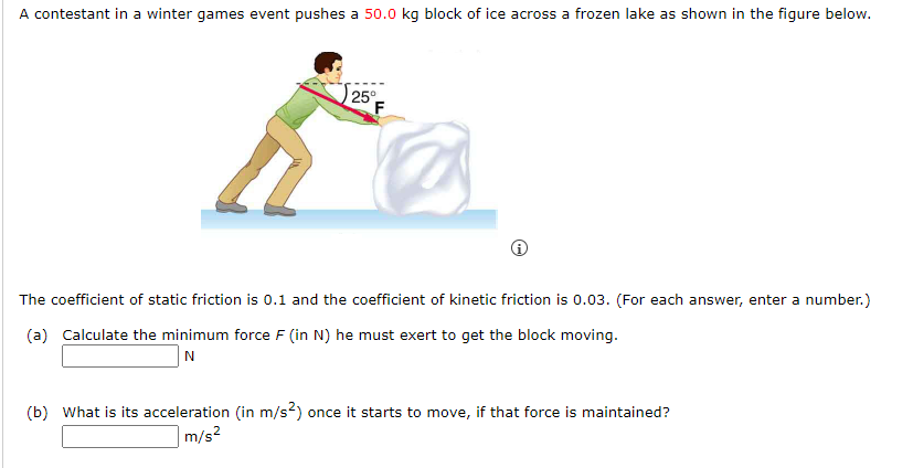 A contestant in a winter games event pushes a 50.0 kg block of ice across a frozen lake as shown in the figure below.
25°
F
Ⓡ
The coefficient of static friction is 0.1 and the coefficient of kinetic friction is 0.03. (For each answer, enter a number.)
(a) Calculate the minimum force F (in N) he must exert to get the block moving.
N
(b) What is its acceleration (in m/s2) once it starts to move, if that force is maintained?
m/s²