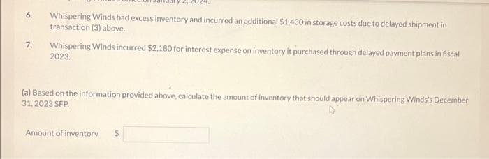 6.
7.
Whispering Winds had excess inventory and incurred an additional $1,430 in storage costs due to delayed shipment in
transaction (3) above.
Whispering Winds incurred $2,180 for interest expense on inventory it purchased through delayed payment plans in fiscal
2023.
(a) Based on the information provided above, calculate the amount of inventory that should appear on Whispering Winds's December
31, 2023 SFP
Amount of inventory
$