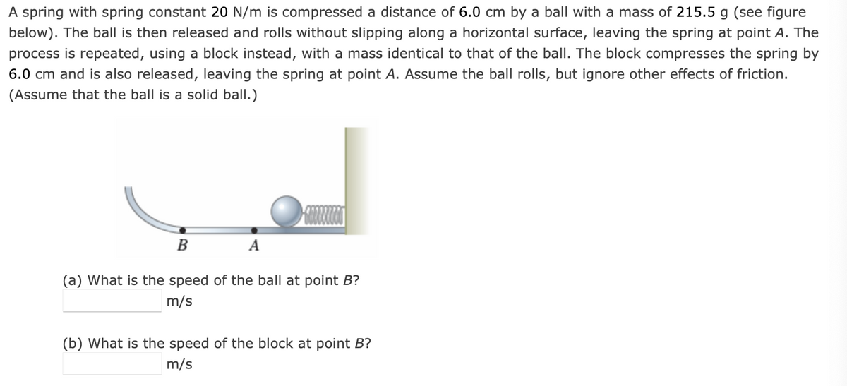 A spring with spring constant 20 N/m is compressed a distance of 6.0 cm by a ball with a mass of 215.5 g (see figure
below). The ball is then released and rolls without slipping along a horizontal surface, leaving the spring at point A. The
process is repeated, using a block instead, with a mass identical to that of the ball. The block compresses the spring by
6.0 cm and is also released, leaving the spring at point A. Assume the ball rolls, but ignore other effects of friction.
(Assume that the ball is a solid ball.)
B
(a) What is the speed of the ball at point B?
m/s
(b) What is the speed of the block at point B?
m/s