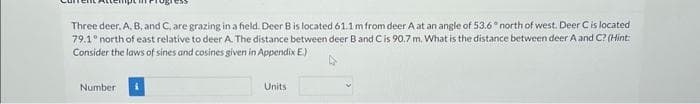 Three deer, A, B, and C, are grazing in a field. Deer B is located 61.1 m from deer A at an angle of 53.6° north of west. Deer C is located
79.1° north of east relative to deer A. The distance between deer B and C is 90.7 m. What is the distance between deer A and C? (Hint:
Consider the laws of sines and cosines given in Appendix E.)
Number
Units