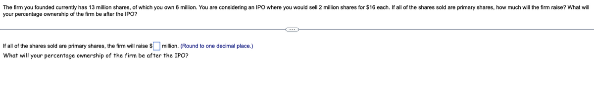 The firm you founded currently has 13 million shares, of which you own 6 million. You are considering an IPO where you would sell 2 million shares for $16 each. If all of the shares sold are primary shares, how much will the firm raise? What will
your percentage ownership of the firm be after the IPO?
If all of the shares sold are primary shares, the firm will raise $ million. (Round to one decimal place.)
What will your percentage ownership of the firm be after the IPO?