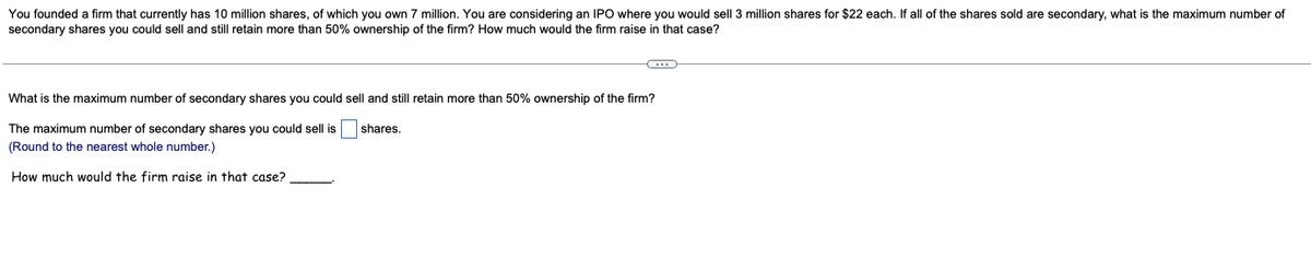 You founded a firm that currently has 10 million shares, of which you own 7 million. You are considering an IPO where you would sell 3 million shares for $22 each. If all of the shares sold are secondary, what is the maximum number of
secondary shares you could sell and still retain more than 50% ownership of the firm? How much would the firm raise in that case?
C
What is the maximum number of secondary shares you could sell and still retain more than 50% ownership of the firm?
shares.
The maximum number of secondary shares you could sell is
(Round to the nearest whole number.)
How much would the firm raise in that case?