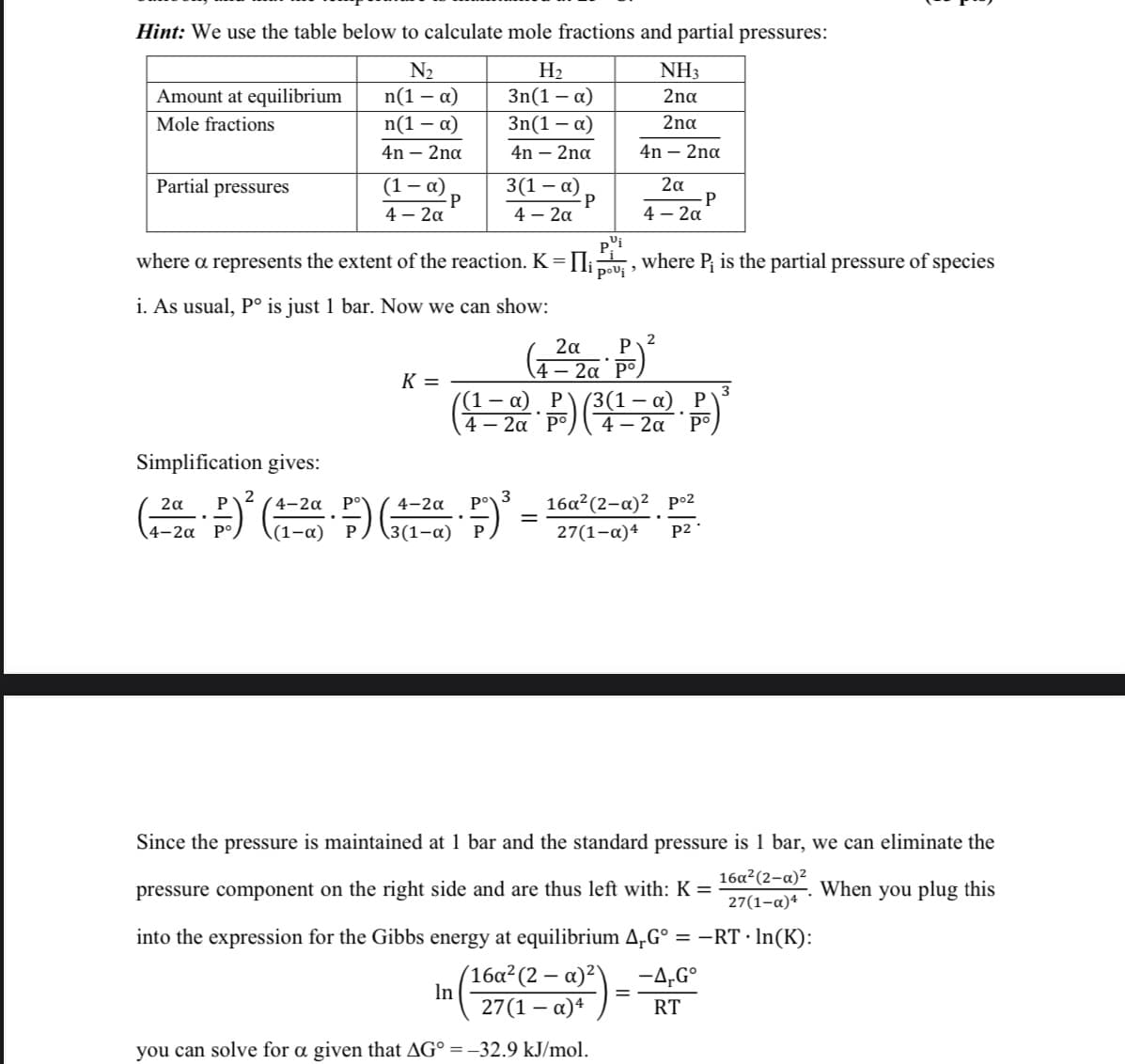 Hint: We use the table below to calculate mole fractions and partial pressures:
N₂
n(1 - α)
n(1-α)
4n - 2na
Amount at equilibrium
Mole fractions
Partial pressures
(1-α)
4- 2a
-P
K =
H₂
3n(1 - α)
3n(1 - α)
4n - 2na
3(1 - α)
4 – 2α
P
In
NH3
2na
2na
4n - 2na
where a represents the extent of the reaction. K = Пi where P₁ is the partial pressure of species
pi
pou¡,
i. As usual, Pº is just 1 bar. Now we can show:
2α
4-2α
2α
(42P)²
4- 2a Po
(4-20). P) (³(1-a). P)²
4
Simplification gives:
2
2α P
3
4-2α
.
( ²2 )² (1-² F) (¹-² F) ³ = 16a²(2-a)²_p-²
4-2α
(1-α)
-
4-2α
3(1-α)
27(1-x)4
=
P
P2.
Since the pressure is maintained at 1 bar and the standard pressure is 1 bar, we can eliminate the
pressure component on the right side and are thus left with: K=
When you plug this
16a²(2-a)²
27(1-α)4
into the expression for the Gibbs energy at equilibrium 4µGº = −RT · ln(K):
(16a² (2 - α)²)
27(1-x)4
you can solve for a given that AG° = -32.9 kJ/mol.
-4,Go
RT