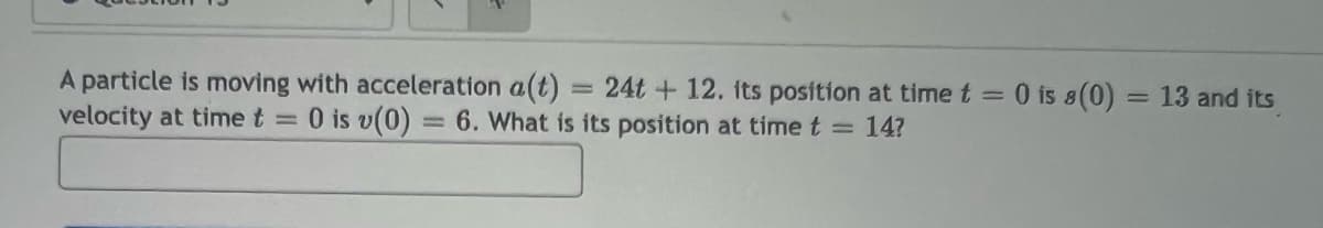 A particle is moving with acceleration a(t) 24t+12. its position at time t = 0 is 8(0): = 13 and its
velocity at time t = 0 is v(0) = 6. What is its position at time t = 14?
=