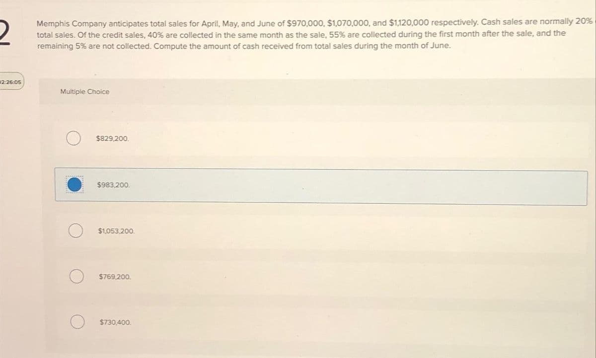 2:26:05
Memphis Company anticipates total sales for April, May, and June of $970,000, $1,070,000, and $1,120,000 respectively. Cash sales are normally 20%
total sales. Of the credit sales, 40% are collected in the same month as the sale, 55% are collected during the first month after the sale, and the
remaining 5% are not collected. Compute the amount of cash received from total sales during the month of June.
Multiple Choice
$829,200.
$983,200.
$1,053,200.
$769,200.
$730,400.