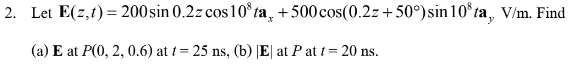 2. Let E(z,t) = 200 sin 0.2z cos 10³ ta, +500 cos(0.2z+50°) sin 10³ ta, V/m. Find
(a) E at P(0, 2, 0.6) at t = 25 ns, (b) |E| at P at t = 20 ns.