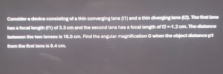 Consider a device consisting of a thin converging lens (11) and a thin diverging lens (12). The first lens
has a focal length (11) of 3.3 cm and the second lens has a focal length of 12--1.2 cm. The distance
between the two lenses is 16.0 cm. Find the angular magnification G when the object distance p1
from the first lens is 8.4 cm.