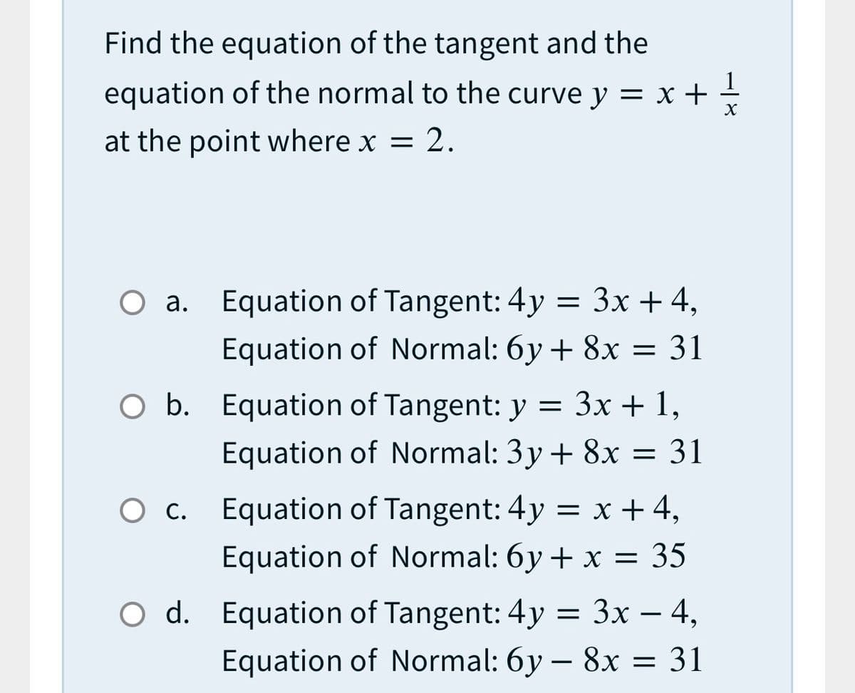 Find the equation of the tangent and the
1
equation of the normal to the curve y = x +
at the point where x = 2.
Оа.
O a. Equation of Tangent: 4y
= 3x + 4,
Equation of Normal: 6y + 8x = 31
O b. Equation of Tangent: y = 3x + 1,
Equation of Normal: 3y + 8x = 31
O c. Equation of Tangent: 4y = x + 4,
Equation of Normal: 6y + x = 35
O d. Equation of Tangent: 4y
%3D Зх — 4,
-
Equation of Normal: 6y – 8x = 31
