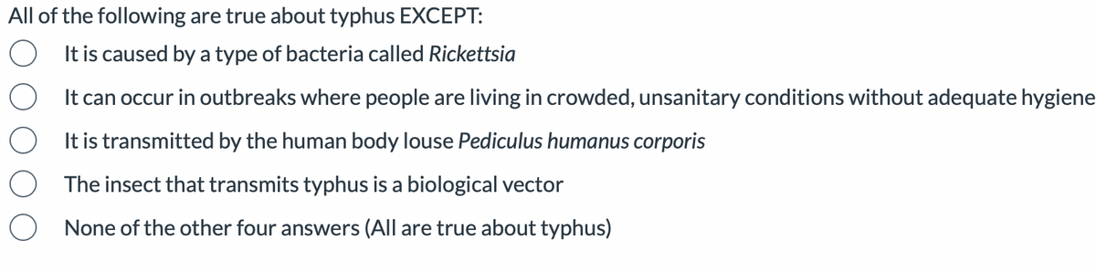All of the following are true about typhus EXCEPT:
It is caused by a type of bacteria called Rickettsia
O
It can occur in outbreaks where people are living in crowded, unsanitary conditions without adequate hygiene
O
It is transmitted by the human body louse Pediculus humanus corporis
O The insect that transmits typhus is a biological vector
O None of the other four answers (All are true about typhus)