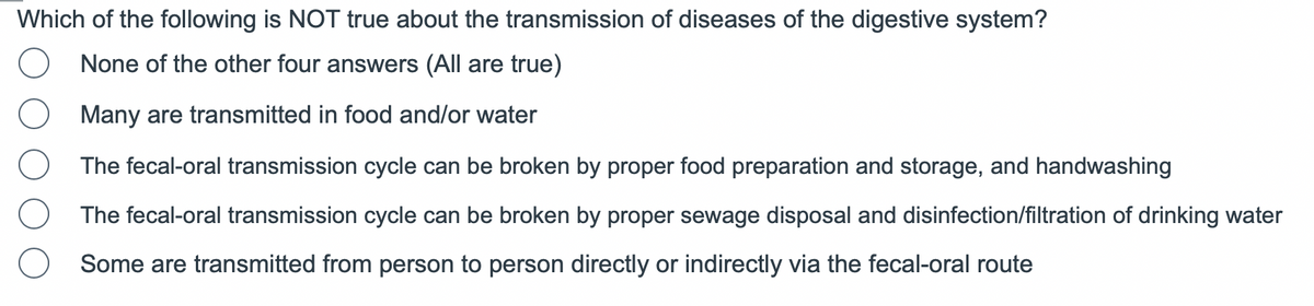Which of the following is NOT true about the transmission of diseases of the digestive system?
None of the other four answers (All are true)
Many are transmitted in food and/or water
The fecal-oral transmission cycle can be broken by proper food preparation and storage, and handwashing
The fecal-oral transmission cycle can be broken by proper sewage disposal and disinfection/filtration of drinking water
Some are transmitted from person to person directly or indirectly via the fecal-oral route