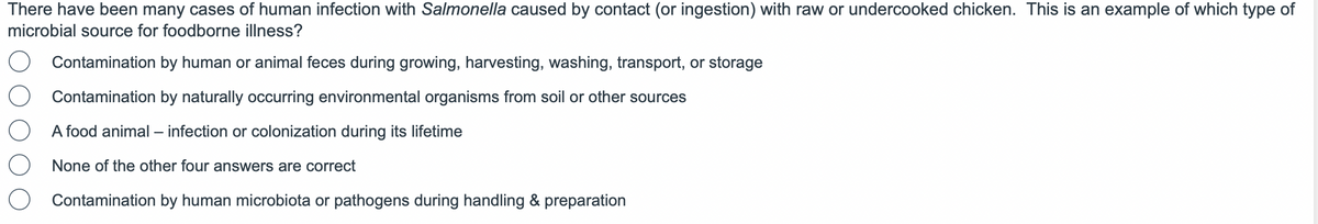 There have been many cases of human infection with Salmonella caused by contact (or ingestion) with raw or undercooked chicken. This is an example of which type of
microbial source for foodborne illness?
Contamination by human or animal feces during growing, harvesting, washing, transport, or storage
Contamination by naturally occurring environmental organisms from soil or other sources
A food animal - infection or colonization during its lifetime
None of the other four answers are correct
Contamination by human microbiota or pathogens during handling & preparation