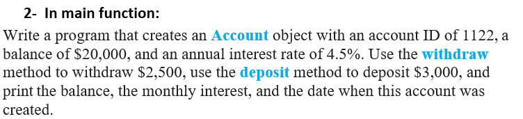 2- In main function:
Write a program that creates an Account object with an account ID of 1122, a
balance of $20,000, and an annual interest rate of 4.5%. Use the withdraw
method to withdraw $2,500, use the deposit method to deposit $3,000, and
print the balance, the monthly interest, and the date when this account was
created.
