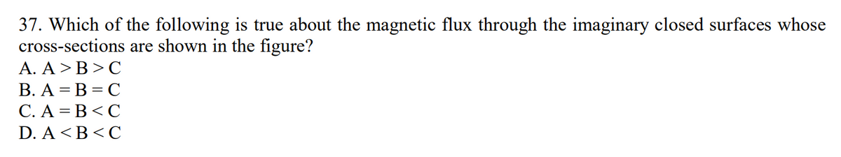 37. Which of the following is true about the magnetic flux through the imaginary closed surfaces whose
cross-sections are shown in the figure?
A. A > B>C
B. A B C
C. A B<C
D. A<B<C